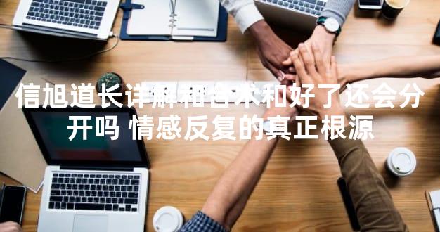 信旭道长详解和合术和好了还会分开吗 情感反复的真正根源